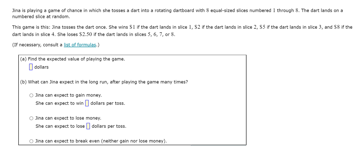 Jina is playing a game of chance in which she tosses a dart into a rotating dartboard with 8 equal-sized slices numbered 1 through 8. The dart lands on a
numbered slice at random.
This game is this: Jina tosses the dart once. She wins $1 if the dart lands in slice 1, $2 if the dart lands in slice 2, $5 if the dart lands in slice 3, and $8 if the
dart lands in slice 4. She loses $2.50 if the dart lands in slices 5, 6, 7, or 8.
(If necessary, consult a list of formulas.)
(a) Find the expected value of playing the game.
|| dollars
(b) What can Jina expect in the long run, after playing the game many times?
O Jina can expect to gain money.
She can expect to win | dollars per toss.
O Jina can expect to lose money.
She can expect to lose | dollars per toss.
O Jina can expect to break even (neither gain nor lose money).
