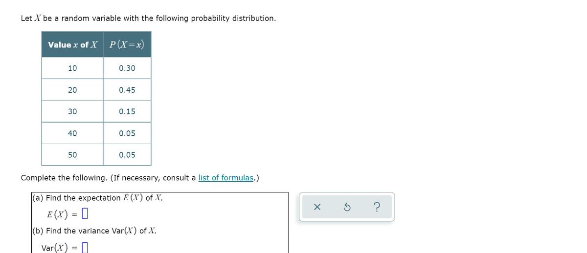 Let X be a random variable with the following probability distribution.
Value x of X
P(X=x)
10
0.30
20
0.45
30
0.15
40
0.05
50
0.05
Complete the following. (If necessary, consult a list of formulas.)
|(a) Find the expectation E (X) of X.
?
E (X) = []
(b) Find the variance Var(X) of X.
Var(x) = D
