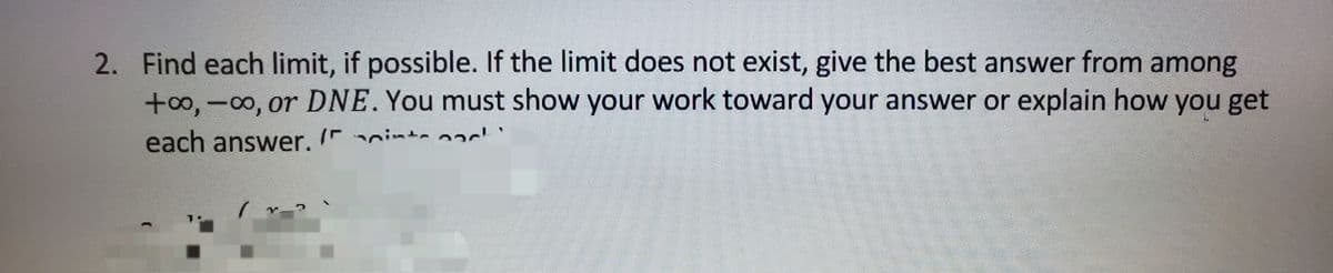 2. Find each limit, if possible. If the limit does not exist, give the best answer from among
+00,-00, or DNE. You must show your work toward your answer or explain how you get
each answer. I int- 2
