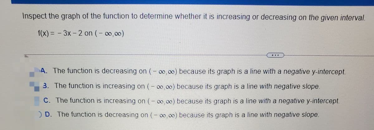 Inspect the graph of the function to determine whether it is increasing or decreasing on the given interval.
f(x) = - 3x-2 on (- 0,00)
|
...
A. The function is decreasing on (-
0, 00) because its graph is a line with a negative y-intercept.
3. The function is increasing on (- o.00) because its graph is a line with negative slope.
C. The function is increasing on (- 00,00) because its graph is a line with a negative y-intercept.
) D. The function is decreasing on (- 00 00) because its graph is a line with negative slope.
