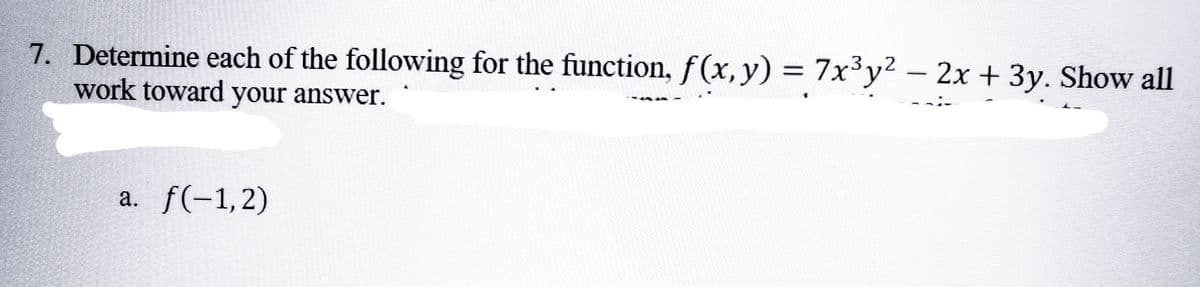 7. Determine each of the following for the function, f(x, y) = 7x³y² − 2x + 3y. Show all
-
work toward your answer.
a. f(-1,2)