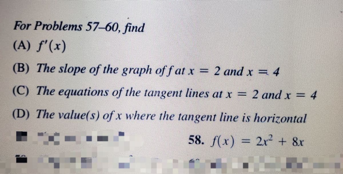 For Problems 57-60, find
(A) f'(x)
(B) The slope of the graph off at x = 2 andx = 4
(C) The equations of the tangent lines at x =
2 and x = 4
(D) The value(s) of x where the tangent line is horizontal
58. f(x) = 2xr + &r
