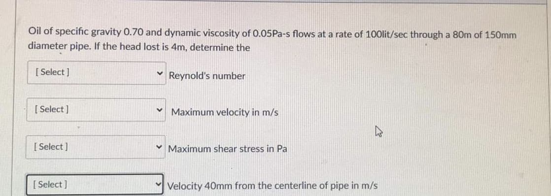 Oil of specific gravity 0.70 and dynamic viscosity of 0.05P2-s flows at a rate of 100lit/sec through a 80m of 150mm
diameter pipe. If the head lost is 4m, determine the
[ Select ]
Reynold's number
[ Select ]
Maximum velocity in m/s
[ Select)
v Maximum shear stress in Pa
[ Select ]
Velocity 40mm from the centerline of pipe in m/s
