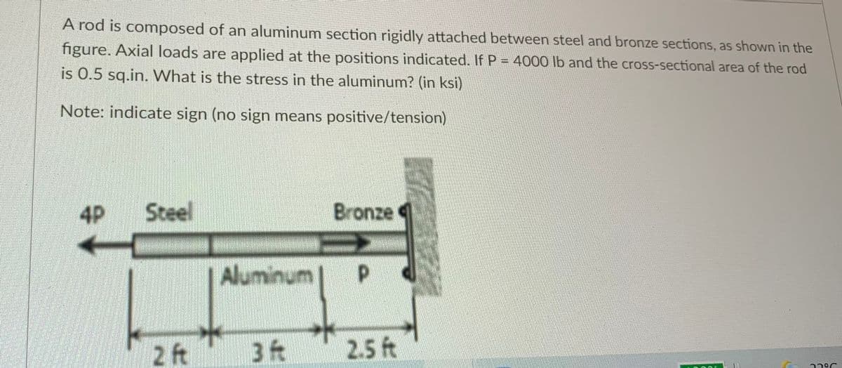 A rod is composed of an aluminum section rigidly attached between steel and bronze sections, as shown in the
figure. Axial loads are applied at the positions indicated. If P = 4000 lb and the cross-sectional area of the rod
is 0.5 sq.in. What is the stress in the aluminum? (in ksi)
Note: indicate sign (no sign means positive/tension)
4P
Steel
Bronze
Aluminum
2 ft
3 ft
2.5 ft
