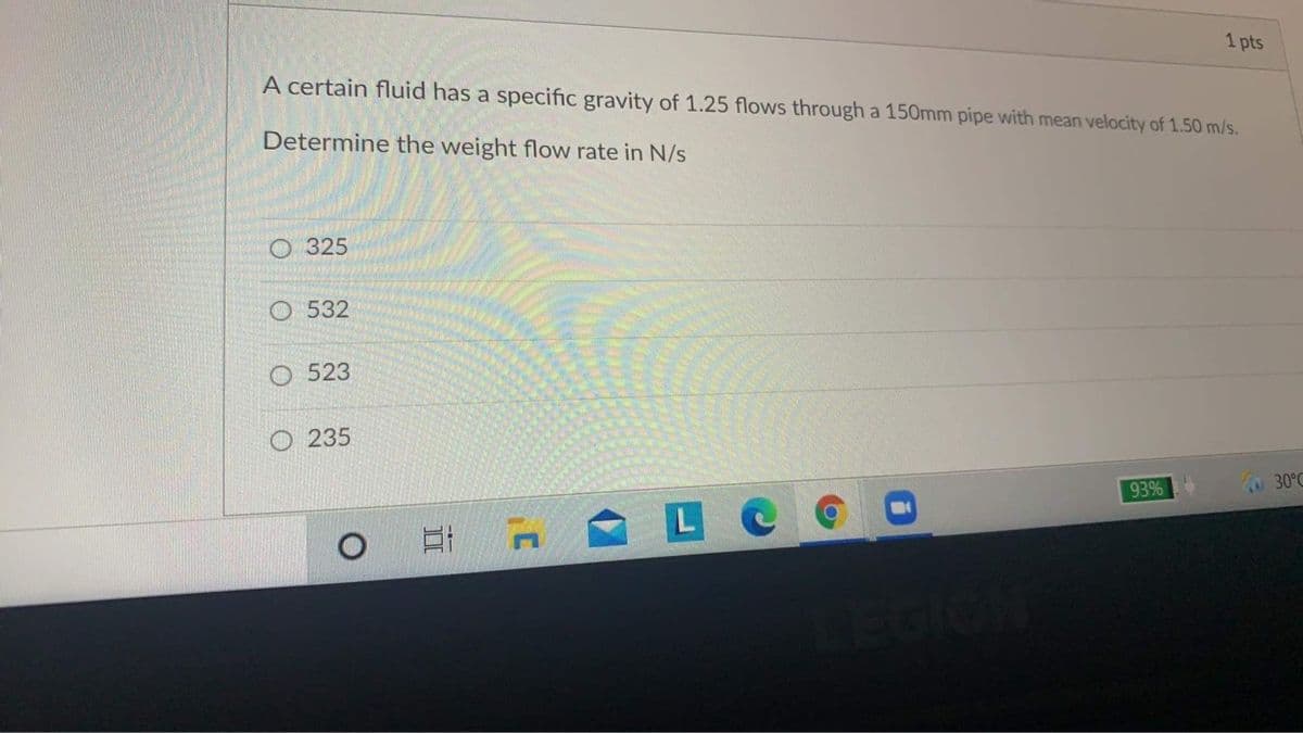 1 pts
A certain fluid has a specific gravity of 1.25 flows through a 150mm pipe with mean velocity of 1.50 m/s.
Determine the weight flow rate in N/s
O 325
O 532
O 523
O 235
30°C
93%
LC
