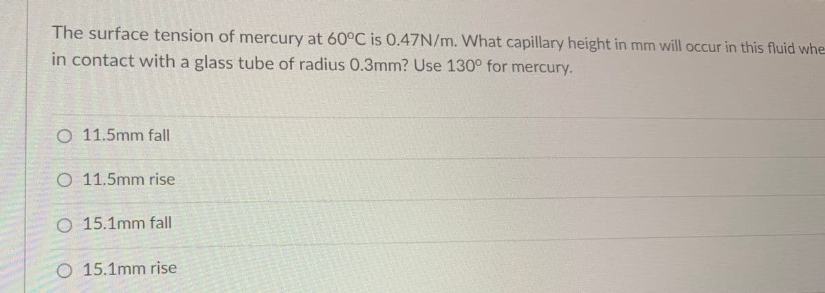 The surface tension of mercury at 60°C is 0.47N/m. What capillary height in mm will occur in this fluid whe
in contact with a glass tube of radius 0.3mm? Use 130° for mercury.
O 11.5mm fall
O 11.5mm rise
O 15.1mm fall
O 15.1mm rise
