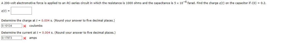 A 200-volt electromotive force is applied to an RC-series circuit in which the resistance is 1000 ohms and the capacitance is 5 x 10-6 farad. Find the charge q(t) on the capacitor if /(0) = 0.2.
q(t) =
Determine the charge at t = 0.004 s. (Round your answer to five decimal places.)
0.10134
Xcoulombs
Determine the current at t = 0.004 s. (Round your answer to five decimal places.)
0.17973
X amps