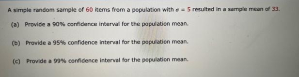 A simple random sample of 60 items from a population with a = 5 resulted in a sample mean of 33.
(a) Provide a 90% confidence interval for the population mean.
(b) Provide a 95% confidence interval for the population mean.
(c) Provide a 99% confidence interval for the population mean.