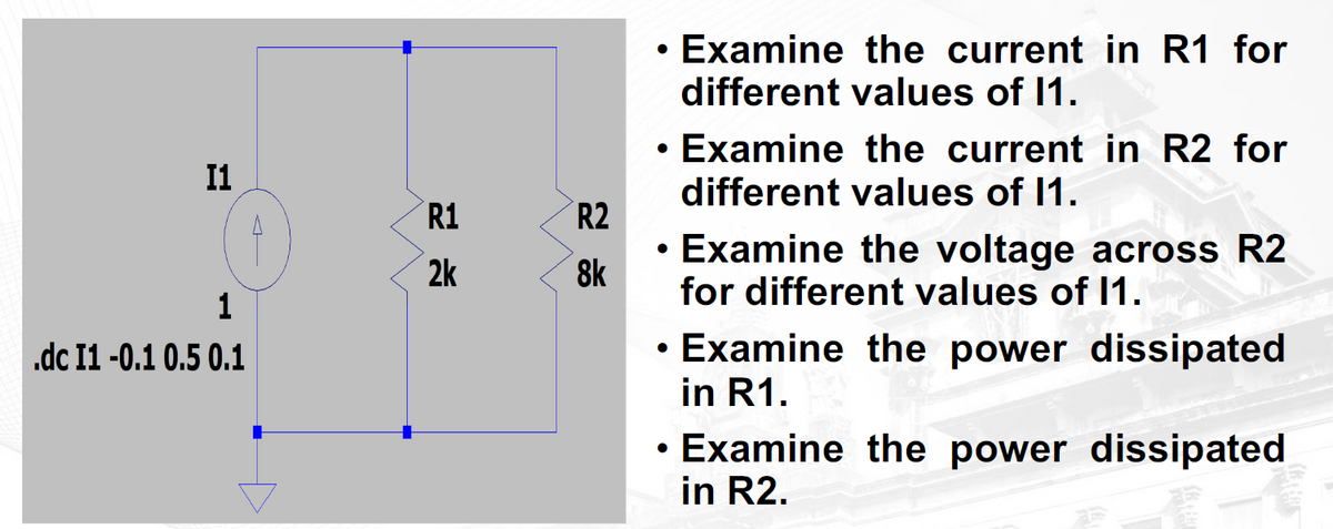 I1
1
.dc I1 -0.1 0.5 0.1
R1
2k
R2
8k
• Examine the current in R1 for
●
different values of 11.
●
• Examine the current in R2 for
different values of 11.
●
• Examine the voltage across R2
for different values of 11.
. Examine the power dissipated
in R1.
●
• Examine the power dissipated
in R2.