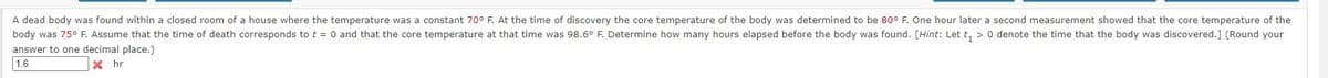 A dead body was found within a closed room of a house where the temperature was a constant 70° F. At the time of discovery the core temperature of the body was determined to be 80° F. One hour later a second measurement showed that the core temperature of the
body was 75° F. Assume that the time of death corresponds to t = 0 and that the core temperature at that time was 98.6° F. Determine how many hours elapsed before the body was found. [Hint: Let t₁ > 0 denote the time that the body was discovered.] (Round your
answer to one decimal place.)
1.6
Xhr