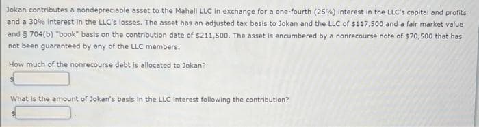 Jokan contributes a nondepreciable asset to the Mahall LLC in exchange for a one-fourth (25%) interest in the LLC's capital and profits
and a 30% interest in the LLC's losses. The asset has an adjusted tax basis to Jokan and the LLC of $117,500 and a fair market value
and § 704(b) "book" basis on the contribution date of $211,500. The asset is encumbered by a nonrecourse note of $70,500 that has
not been guaranteed by any of the LLC members.
How much of the nonrecourse debt is allocated to Jokan?
What is the amount of Jokan's basis in the LLC interest following the contribution?