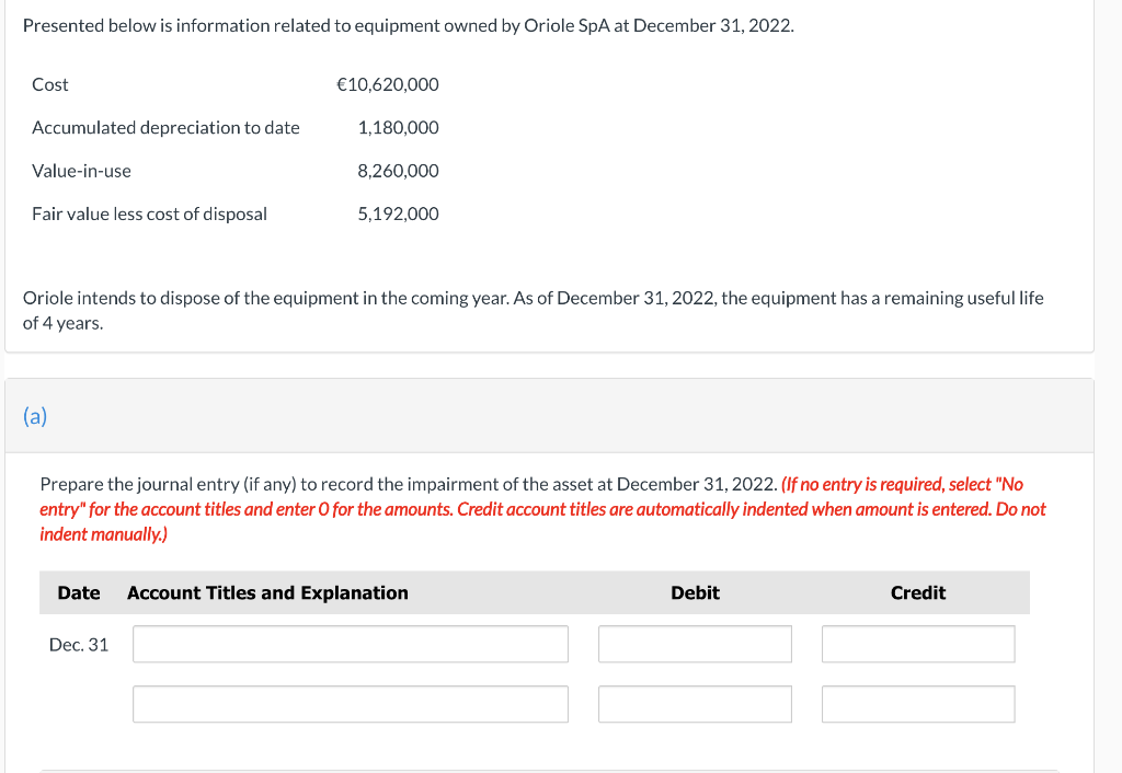 Presented below is information related to equipment owned by Oriole SpA at December 31, 2022.
Cost
Accumulated depreciation to date
Value-in-use
Fair value less cost of disposal
(a)
€10,620,000
Oriole intends to dispose of the equipment in the coming year. As of December 31, 2022, the equipment has a remaining useful life
of 4 years.
Date
1,180,000
Dec. 31
8,260,000
5,192,000
Prepare the journal entry (if any) to record the impairment of the asset at December 31, 2022. (If no entry is required, select "No
entry" for the account titles and enter O for the amounts. Credit account titles are automatically indented when amount is entered. Do not
indent manually.)
Account Titles and Explanation
Debit
Credit