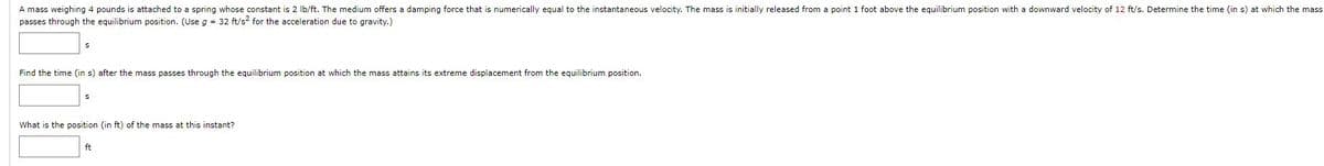 A mass weighing 4 pounds is attached to a spring whose constant is 2 lb/ft. The medium offers a damping force that is numerically equal to the instantaneous velocity. The mass is initially released from a point 1 foot above the equilibrium position with a downward velocity of 12 ft/s. Determine the time (in s) at which the mass
passes through the equilibrium position. (Use g = 32 ft/s² for the acceleration due to gravity.)
Find the time (in s) after the mass passes through the equilibrium position at which the mass attains its extreme displacement from the equilibrium position.
S
What is the position (in ft) of the mass at this instant?
ft