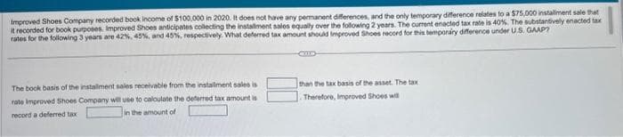 Improved Shoes Company recorded book income of $100,000 in 2020. It does not have any permanent differences, and the only temporary difference relates to a $75,000 installment sale that
it recorded for book purposes. Improved Shoes anticipates collecting the installment sales equally over the following 2 years. The current enacted tax rate is 40%. The substantively enacted tax
rates for the following 3 years are 42%, 45%, and 45%, respectively. What deferred tax amount should Improved Shoes record for this temporary difference under U.S. GAAP?
The book basis of the installment sales receivable from the installment sales is
rate Improved Shoes Company will use to calculate the deferred tax amount is
record a deferred tax-
in the amount of
than the tax basis of the asset. The tax
Therefore, Improved Shoes will