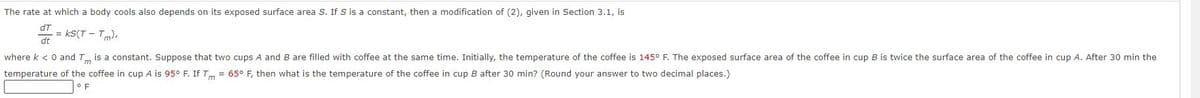 The rate at which a body cools also depends on its exposed surface area S. If S is a constant, then a modification of (2), given in Section 3.1, is
dT
dt
-= ks(T - Tm),
where k < 0 and Tm is a constant. Suppose that two cups A and B are filled with coffee at the same time. Initially, the temperature of the coffee is 145° F. The exposed surface area of the coffee in cup B is twice the surface area of the coffee in cup A. After 30 min the
temperature of the coffee in cup A is 95° F. If Tm = 65° F, then what is the temperature of the coffee in cup B after 30 min? (Round your answer to two decimal places.)
OF