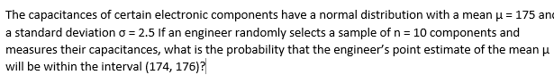 The capacitances of certain electronic components have a normal distribution with a mean H= 175 and
a standard deviation o = 2.5 If an engineer randomly selects a sample of n = 10 components and
measures their capacitances, what is the probability that the engineer's point estimate of the mean u
will be within the interval (174, 176)?
