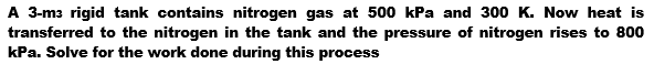 A 3-m3 rigid tank contains nitrogen gas at 500 kPa and 300 K. Now heat is
transferred to the nitrogen in the tank and the pressure of nitrogen rises to 800
kPa. Solve for the work done during this process
