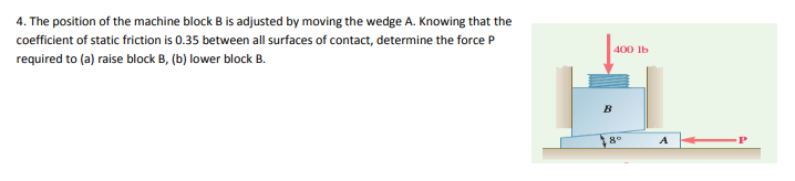 4. The position of the machine block B is adjusted by moving the wedge A. Knowing that the
coefficient of static friction is 0.35 between all surfaces of contact, determine the force P
400 lb
required to (a) raise block B, (b) lower block B.
