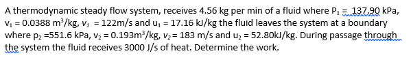 A thermodynamic steady flow system, receives 4.56 kg per min of a fluid where P, = 137.90 kPa,
V1 = 0.0388 m?/kg, v, = 122m/s and u = 17.16 kJ/kg the fluid leaves the system at a boundary
where p2 =551.6 kPa, v2 = 0.193m/kg, V2= 183 m/s and u, = 52.80kJ/kg. During passage through
the system the fluid receives 3000 J/s of heat. Determine the work.
www
%3D
