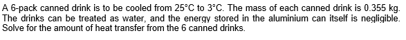 A 6-pack canned drink is to be cooled from 25°C to 3°C. The mass of each canned drink is 0.355 kg.
The drinks can be treated as water, and the energy stored in the aluminium can itself is negligible.
Solve for the amount of heat transfer from the 6 canned drinks.
