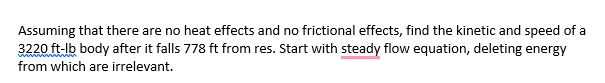 Assuming that there are no heat effects and no frictional effects, find the kinetic and speed of a
3220 ft-lb body after it falls 778 ft from res. Start with steady flow equation, deleting energy
from which are irrelevant.

