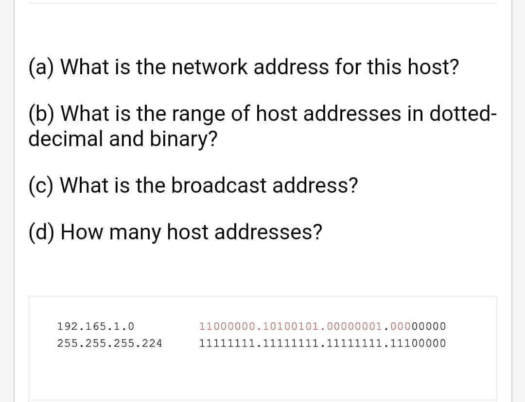 (a) What is the network address for this host?
(b) What is the range of host addresses in dotted-
decimal and binary?
(c) What is the broadcast address?
(d) How many host addresses?
192.165.1.0
11000000.10100101.00000001.00000000
255.255.255.224
11111111.11111111.11111111.11100000
