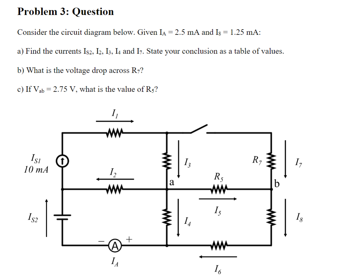 Problem 3: Question
Consider the circuit diagram below. Given IA = 2.5 mA and Is = 1.25 mA:
a) Find the currents Is2, I2, I3, I4 and I7. State your conclusion as a table of values.
b) What is the voltage drop across R7?
c) If Vab = 2.75 V, what is the value of R5?
ISI
10 mA
IS2
I₁
www
I₂
www
(A)
IA
+
a
13
14
R₁
1₁
www
16
R₁
b
1₂
18