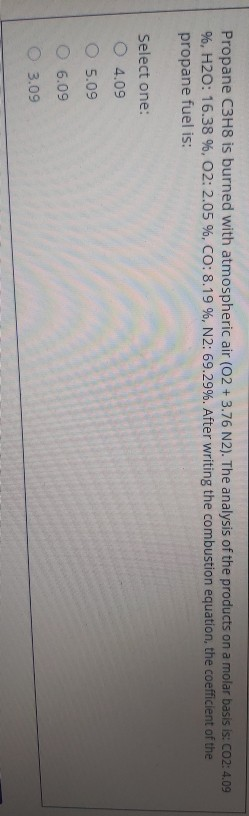 Propane C3H8 is burned with atmospheric air (02 + 3.76 N2). The analysis of the products on a molar basis is: CO2: 4.09
%, H2O: 16.38 %, 02: 2.05 %, CO: 8.19 %, N2: 69.29%. After writing the combustion equation, the coefficient of the
propane fuel is:
Select one:
O 4.09
O 5.09
O 6.09
O 3.09
