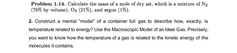 Problem 1.14. Calculate the mass of a mole of dry air, which is a mixture of N2
(78% by volume), 02 (21%), and argon (1%).
2. Construct a mental "model" of a container full gas to describe how, exactly, is
temperature related to energy? Use the Macroscopic Model of an Ideal Gas. Precisely,
you want to know how the temperature of a gas is related to the kinetic energy of the
molecules it contains.
