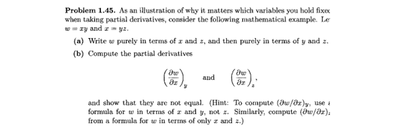 Problem 1.45. As an illustration of why it matters which variables you hold fixec
when taking partial derivatives, consider the following mathematical example. Le
w = ry and z = yz.
(a) Write w purely in terms of x and z, and then purely in terms of y and z.
(b) Compute the partial derivatives
and
and show that they are not equal. (Hint: To compute (ðu/dz)y, use i
formula for w in terms of r and y, not z. Similarly, compute (ðu/ar}:
from a formula for w in terms of only z and z.)
