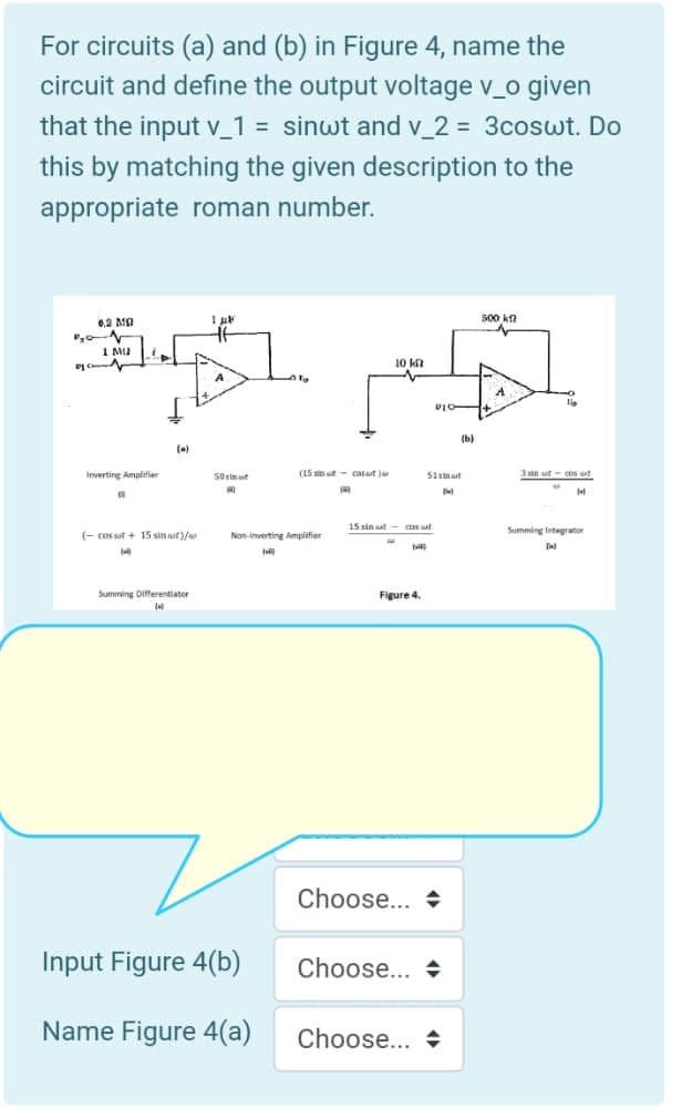 For circuits (a) and (b) in Figure 4, name the
circuit and define the output voltage v_o given
that the input v_1 = sinwt and v_2 = 3coswt. Do
%3D
this by matching the given description to the
appropriate roman number.
0,2 MO
500 kn
I MI
Ị Ch
10 kt
(b)
(a)
Inverting Amplifier
50 simut
(15 sin t - cosaut )
51sinaut
3 sin ut- cos ut
15 sin ut - cos ut
Summing Integrator
(- cos ut + 15 sin aut)/
Non-inverting Amplifier
14
Summing Differentiator
Figure 4.
Choose... +
Input Figure 4(b)
Choose... +
Name Figure 4(a)
Choose... +
