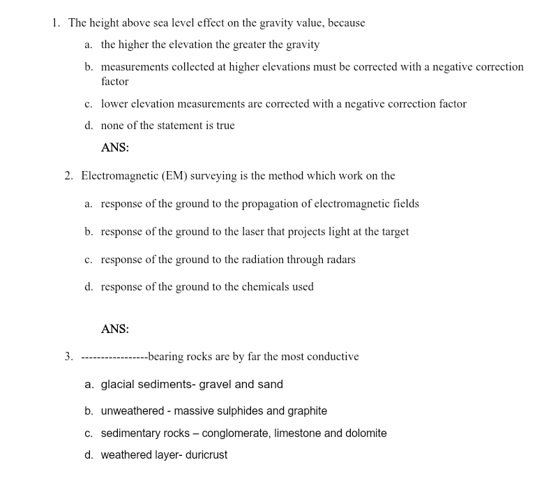 1. The height above sea level effect on the gravity value, because
a. the higher the elevation the greater the gravity
b. measurements collected at higher elevations must be corrected with a negative correction
factor
c. lower elevation measurements are corrected with a negative correction factor
d. none of the statement is true
ANS:
2. Electromagnetic (EM) surveying is the method which work on the
a. response of the ground to the propagation of electromagnetic fields
b. response of the ground to the laser that projects light at the target
c. response of the ground to the radiation through radars
d. response of the ground to the chemicals used
ANS:
3.
---bearing rocks are by far the most conductive
a. glacial sediments- gravel and sand
b. unweathered - massive sulphides and graphite
c. sedimentary rocks – conglomerate, limestone and dolomite
d. weathered layer- duricrust

