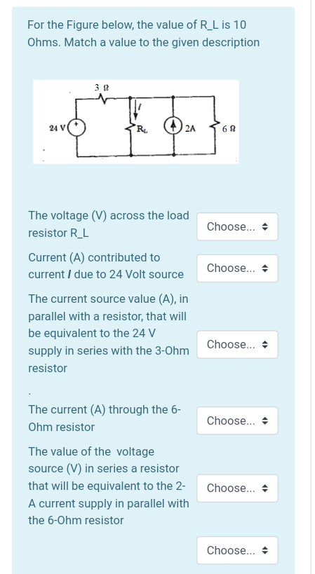 For the Figure below, the value of R_L is 10
Ohms. Match a value to the given description
3 2
24 V
R.
2A
The voltage (V) across the load
Choose...
resistor R_L
Current (A) contributed to
current I due to 24 Volt source
Choose.. +
The current source value (A), in
parallel with a resistor, that will
be equivalent to the 24 V
Choose... +
supply in series with the 3-Ohm
resistor
The current (A) through the 6-
Choose...
Ohm resistor
The value of the voltage
source (V) in series a resistor
that will be equivalent to the 2-
Choose... +
A current supply in parallel with
the 6-Ohm resistor
Choose... +
