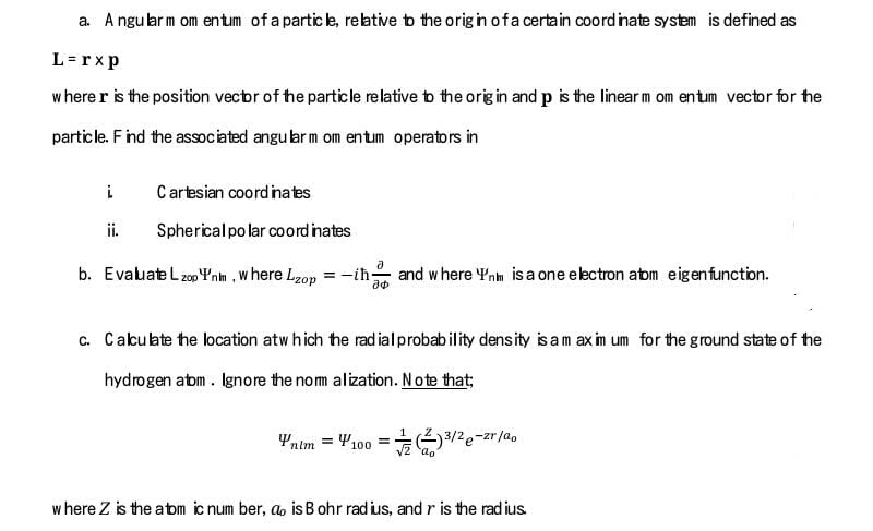 a. A ngu larm om entum of a partic le, reative tb the origin ofa certain coord inate system is defined as
L = rxp
w here r is the position vecbr of he particle relative bo the orig in and p is the linear m om entum vector for the
particle. Find the associated angu lar m om entum operators in
i
Cartesian coordinates
ii.
Spherical po lar coord inates
b. Evaluate L z00 Ynm , w here Lzop = -ih and where Ynm is a one electron abm eigenfunction.
c. Cakulate he location atw hich the radialprobability density is am ax im um for the ground state of the
hydrogen abm . Ignore the nom alization. Note that;
Yntm = 4100 = /2e-zr/ao
w here Z is the abm ic num ber, a is B ohr rad ius, and r is the rad ius
