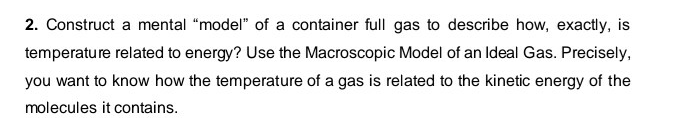 2. Construct a mental "model" of a container full gas to describe how, exactly, is
temperature related to energy? Use the Macroscopic Model of an Ideal Gas. Precisely,
you want to know how the temperature of a gas is related to the kinetic energy of the
molecules it contains.
