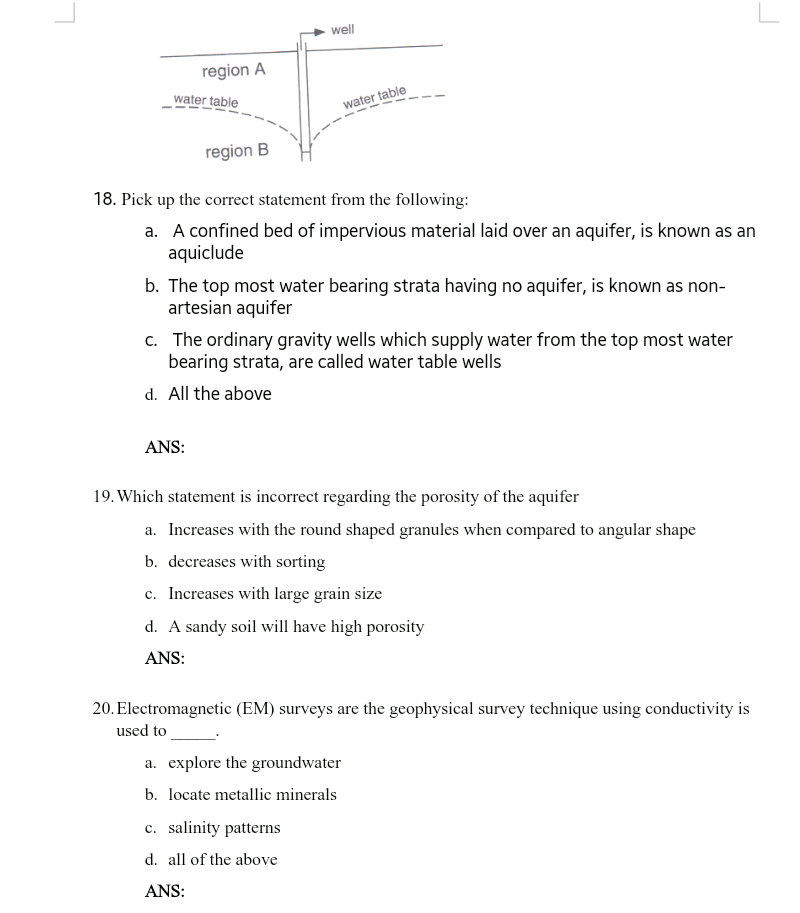 well
region A
water table
water table
region B
18. Pick up the correct statement from the following:
a. A confined bed of impervious material laid over an aquifer, is known as an
aquiclude
b. The top most water bearing strata having no aquifer, is known as non-
artesian aquifer
c. The ordinary gravity wells which supply water from the top most water
bearing strata, are called water table wells
d. All the above
ANS:
19. Which statement is incorrect regarding the porosity of the aquifer
a. Increases with the round shaped granules when compared to angular shape
b. decreases with sorting
c. Increases with large grain size
d. A sandy soil will have high porosity
ANS:
20. Electromagnetic (EM) surveys are the geophysical survey technique using conductivity is
used to
a. explore the groundwater
b. locate metallic minerals
c. salinity patterns
d. all of the above
ANS:
