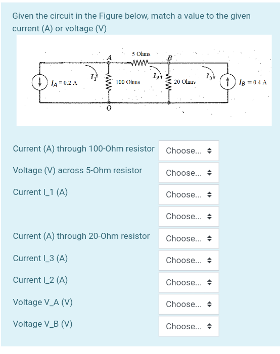 Given the circuit in the Figure below, match a value to the given
current (A) or voltage (V)
5 Ohms
B
+) IA = 0.2 A
100 Ohms
1) lB = 0.4 A
20 Ohus
Current (A) through 100-Ohm resistor
Choose...
Voltage (V) across 5-Ohm resistor
Choose...
Current I_1 (A)
Choose... +
Choose... +
Current (A) through 20-Ohm resistor
Choose...
Current |_3 (A)
Choose... +
Current I_2 (A)
Choose...
Voltage V_A (V)
Choose... +
Voltage V_B (V)
Choose...
ww
