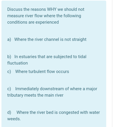 Discuss the reasons WHY we should not
measure river flow where the following
conditions are experienced
a) Where the river channel is not straight
b) In estuaries that are subjected to tidal
fluctuation
c) Where turbulent flow occurs
c) Immediately downstream of where a major
tributary meets the main river
d) Where the river bed is congested with water
weeds.
