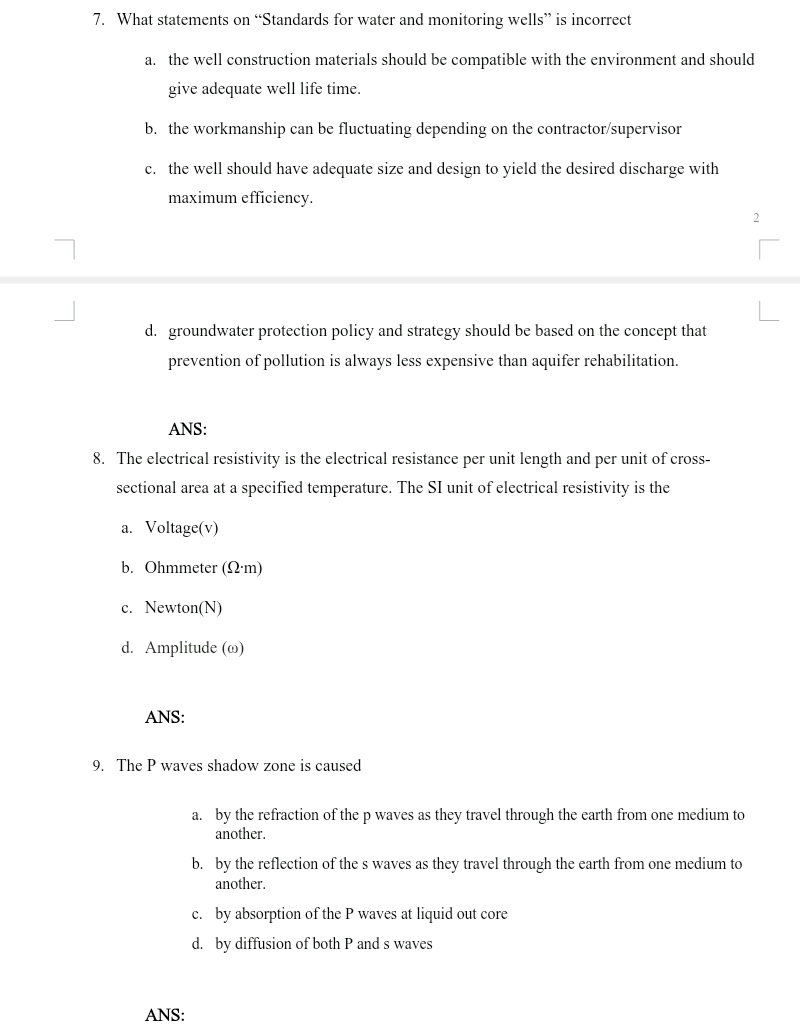 7. What statements on "Standards for water and monitoring wells" is incorrect
a. the well construction materials should be compatible with the environment and should
give adequate well life time.
b. the workmanship can be fluctuating depending on the contractor/supervisor
c. the well should have adequate size and design to yield the desired discharge with
maximum efficiency.
d. groundwater protection policy and strategy should be based on the concept that
prevention of pollution is always less expensive than aquifer rehabilitation.
ANS:
8. The electrical resistivity is the electrical resistance per unit length and per unit of cross-
sectional area at a specified temperature. The SI unit of electrical resistivity is the
a. Voltage(v)
b. Ohmmeter (2•m)
c. Newton(N)
d. Amplitude (@)
ANS:
9. The P waves shadow zone is caused
a. by the refraction of the p waves as they travel through the earth from one medium to
another.
b. by the reflection of the s waves as they travel through the earth from one medium to
another.
c. by absorption of the P waves at liquid out core
d. by diffusion of both P and s waves
ANS:
