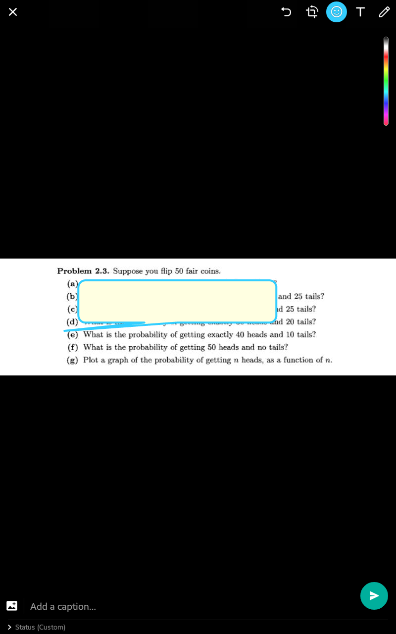 Problem 2.3. Suppose you flip 50 fair coins.
(a)
(ъ)
and 25 tails?
(c)
id 25 tails?
(d)
and 20 tails?
(e) What is the probability of getting exactly 40 heads and 10 tails?
(f) What is the probability of getting 50 heads and no tails?
(g) Plot a graph of the probability of getting n heads, as a function of n.
Add a caption.
> Status (Custom)
