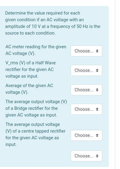 Determine the value required for each
given condition if an AC voltage with an
amplitude of 10 V at a frequency of 50 Hz is the
source to each condition.
AC meter reading for the given
Choose. +
AC voltage (V).
V_rms (V) of a Half Wave
rectifier for the given AC
Choose.. +
voltage as input.
Average of the given AC
Choose..
voltage (V).
The average output voltage (V)
of a Bridge rectifier for the
given AC voltage as input.
Choose...
The average output voltage
(V) of a centre tapped rectifier
Choose...
for the given AC voltage as
input.
Choose... +
