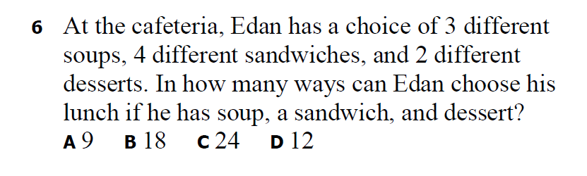 6 At the cafeteria, Edan has a choice of 3 different
soups, 4 different sandwiches, and 2 different
desserts. In how many ways can Edan choose his
lunch if he has soup, a sandwich, and dessert?
c 24
A 9
в 18
D 12
