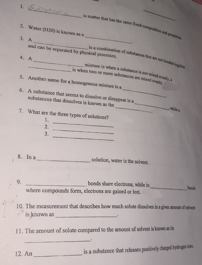 is when two or more substances are mixed evenly.
is a combination of substances that are not bonded togathe
is matter that has the same fixed composition and properties
mixture is when a substance is not mixed evenly, a
1. Substane
2. Water (H20) is known as a
3. А
and can be separated by physical processes.
4. A
5. Another name for a homogenous mixture is a
6. A substance that seems to dissolve or disappear is a
substances that dissolves is known as the
, while
7. What are the three types of solutions?
1.
2.
3.
8. In a
solution, water is the solvent.
bonds
bonds share electrons, while in
9.
where compounds form, electrons are gained or lost.
10. The measurement that describes how much solute dissolves in a given amount of solvent
is known as
11. The amount of solute compared to the amount of solvent is known as its
is a substance that releases positively charged hydrogen ions.
12. An
