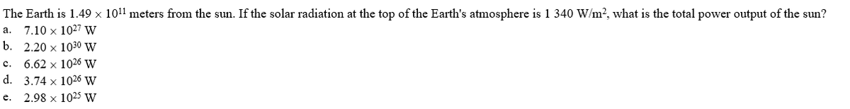 The Earth is 1.49 × 1011 meters from the sun. If the solar radiation at the top of the Earth's atmosphere is 1 340 W/m?, what is the total power output of the sun?
7.10 x 1027 W
b. 2.20 x 1030 W
а.
c.
6.62 x 1026 W
d. 3.74 x 1026 W
2.98 x 1025 W
е.
