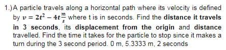 1.)A particle travels along a horizontal path where its velocity is defined
by v = 2t – 4t where t is in seconds. Find the distance it travels
in 3 seconds, its displacement from the origin and distance
travelled. Find the time it takes for the particle to stop since it makes a
turn during the 3 second period. O m, 5.3333 m, 2 seconds
