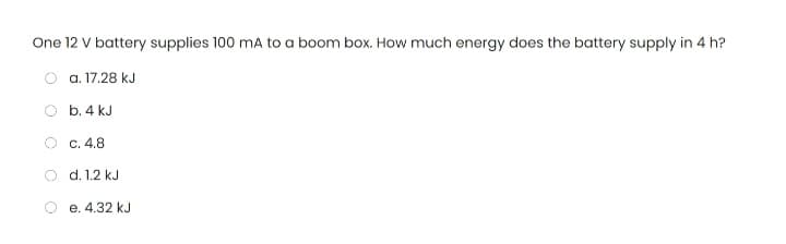 One 12 V battery supplies 100 mA to a boom box. How much energy does the battery supply in 4 h?
a. 17.28 kJ
b. 4 kJ
c. 4.8
d. 1.2 kJ
e. 4.32 kJ