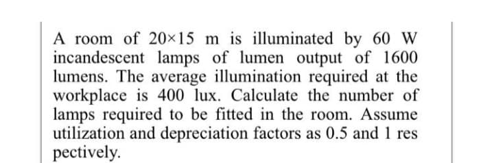 A room of 20×15 m is illuminated by 60 W
incandescent lamps of lumen output of 1600
lumens. The average illumination required at the
workplace is 400 lux. Calculate the number of
lamps required to be fitted in the room. Assume
utilization and depreciation factors as 0.5 and 1 res
pectively.