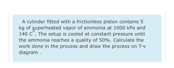 A cylinder fitted with a frictionless piston contains 5
kg of superheated vapor of ammonia at 1000 kPa and
140 C. The setup is cooled at constant pressure until
the ammonia reaches a quality of 50%. Calculate the
work done in the process and draw the process on T-v
diagram.