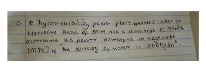 C. A hydro-electricity power plant operates under an
effective head of 50m and a discharge of 94m²³/
determine the power developed in magawabt
is 1000kg/m³.
4
(MW) of the density of water.
w)