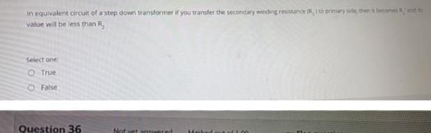 In equivalent circuit of a step down transformer if you transfer the secondary winding resistance (R,) to primary side, then it becomes R, and its
value will be less than R
Select one:
O True
O False
Question 36
Not yet ansian
of 100